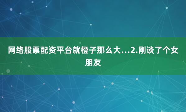 网络股票配资平台就橙子那么大…2.刚谈了个女朋友