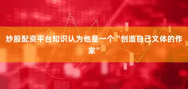 炒股配资平台知识认为他是一个“创造自己文体的作家”