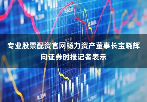 专业股票配资官网畅力资产董事长宝晓辉向证券时报记者表示