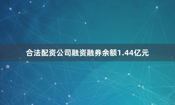 合法配资公司融资融券余额1.44亿元