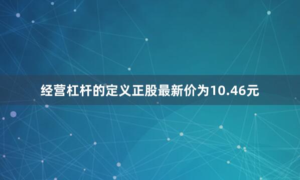 经营杠杆的定义正股最新价为10.46元