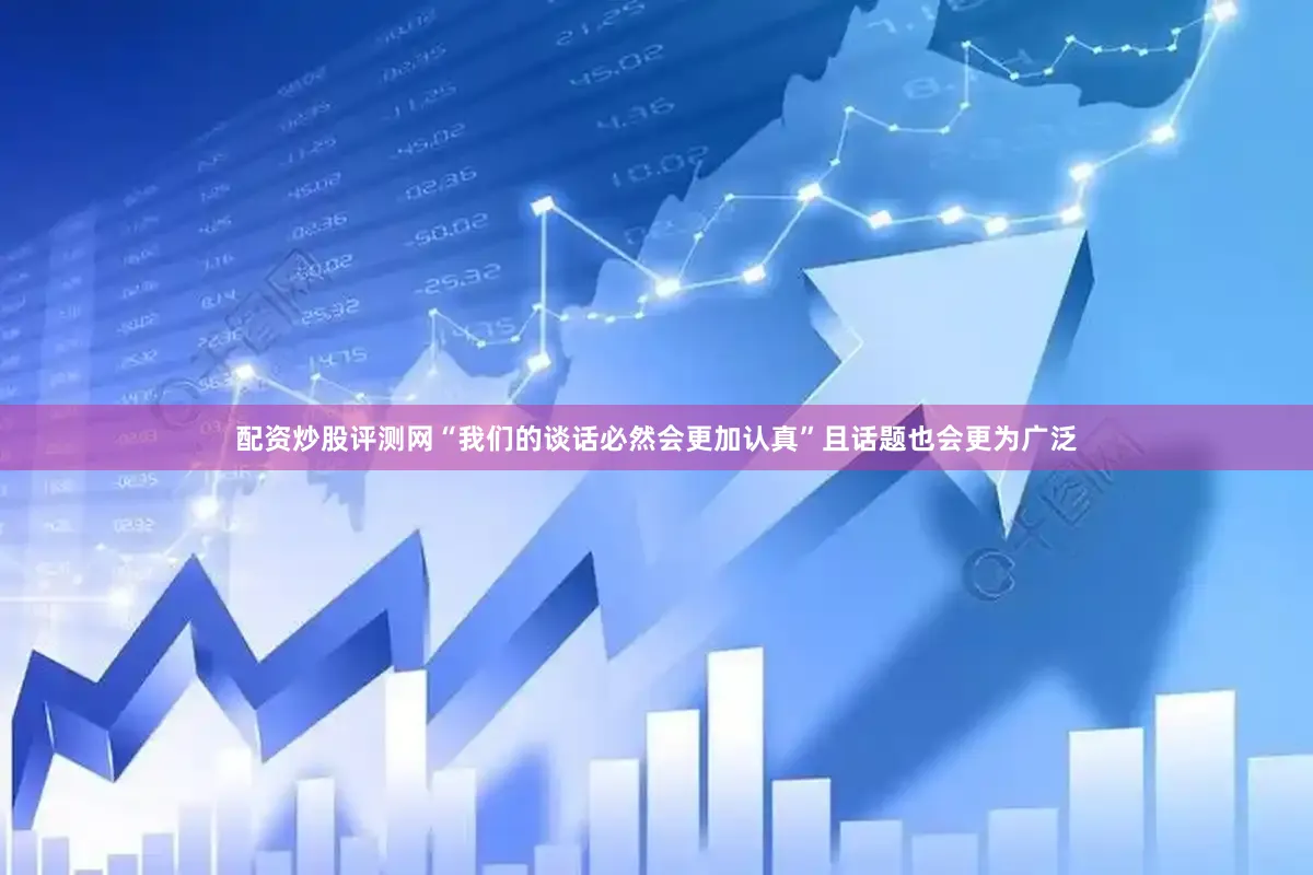 配资炒股评测网“我们的谈话必然会更加认真”且话题也会更为广泛