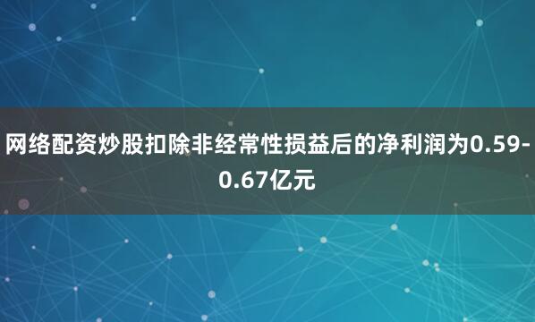 网络配资炒股扣除非经常性损益后的净利润为0.59-0.67亿元