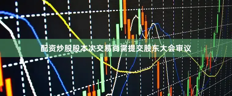 配资炒股股本次交易尚需提交股东大会审议