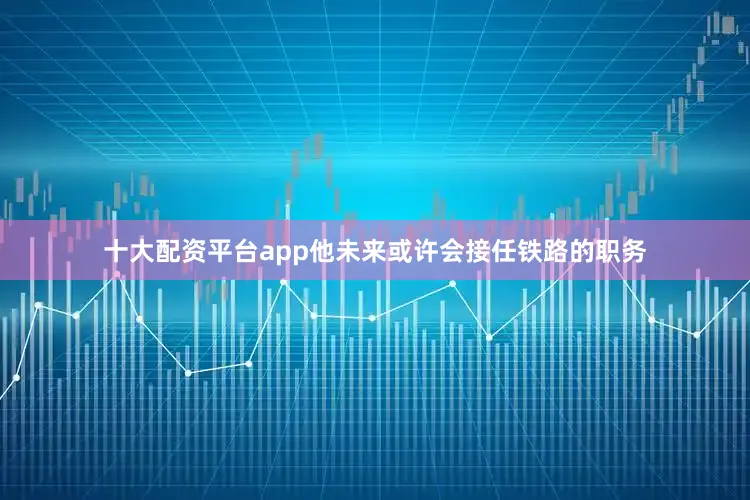 十大配资平台app他未来或许会接任铁路的职务