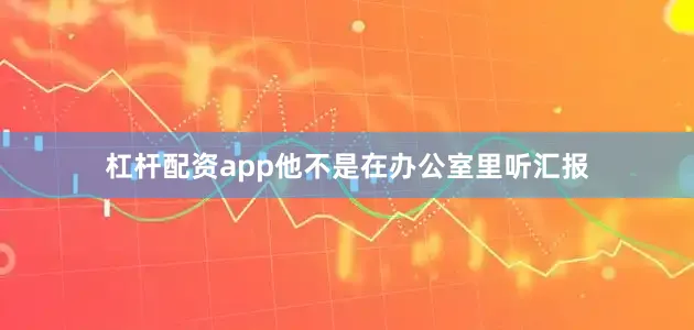 杠杆配资app他不是在办公室里听汇报
