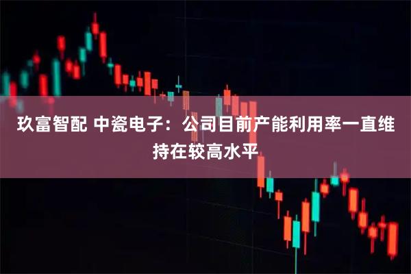 玖富智配 中瓷电子：公司目前产能利用率一直维持在较高水平