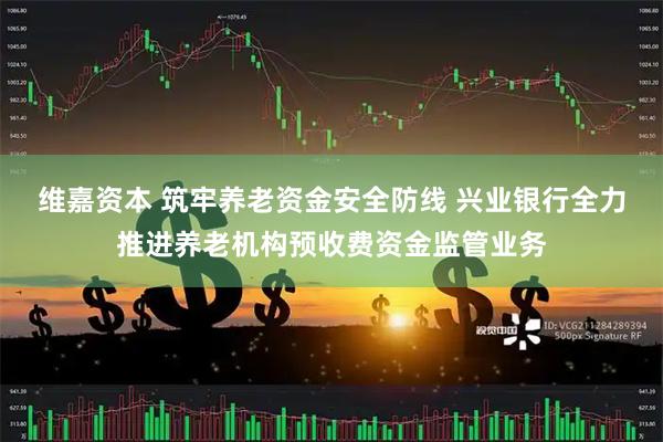 维嘉资本 筑牢养老资金安全防线 兴业银行全力推进养老机构预收费资金监管业务