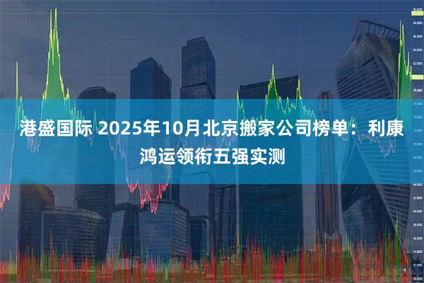 港盛国际 2025年10月北京搬家公司榜单：利康鸿运领衔五强实测