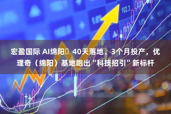 宏盈国际 AI绵阳㉞40天落地、3个月投产，优理奇（绵阳）基地跑出“科技招引”新标杆