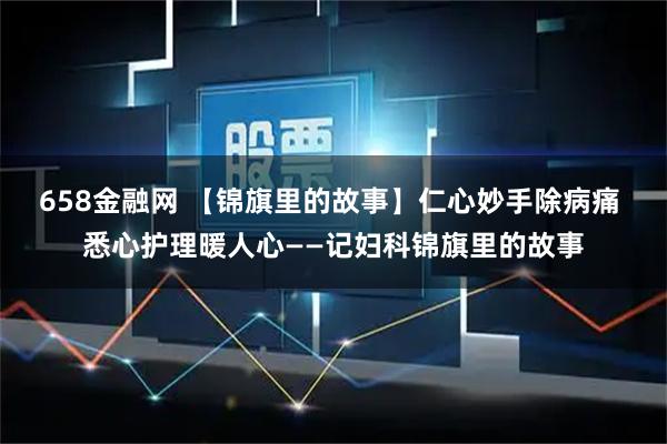 658金融网 【锦旗里的故事】仁心妙手除病痛 悉心护理暖人心——记妇科锦旗里的故事
