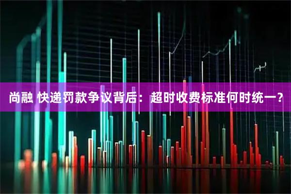 尚融 快递罚款争议背后：超时收费标准何时统一？