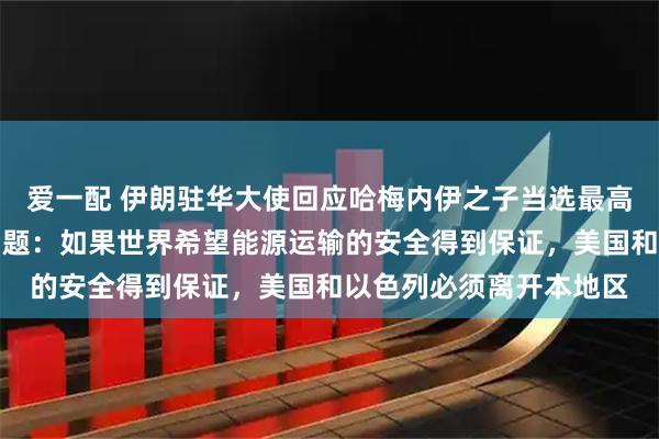 爱一配 伊朗驻华大使回应哈梅内伊之子当选最高领袖、霍尔木兹海峡问题：如果世界希望能源运输的安全得到保证，美国和以色列必须离开本地区