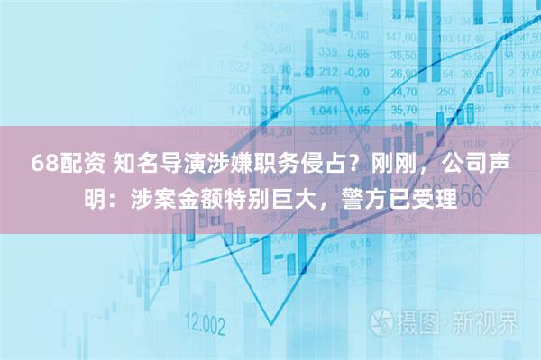 68配资 知名导演涉嫌职务侵占？刚刚，公司声明：涉案金额特别巨大，警方已受理