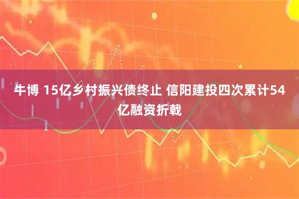 牛博 15亿乡村振兴债终止 信阳建投四次累计54亿融资折戟