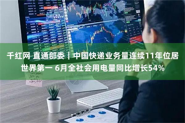 千红网 直通部委｜中国快递业务量连续11年位居世界第一 6月全社会用电量同比增长54%