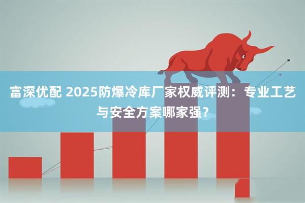 富深优配 2025防爆冷库厂家权威评测：专业工艺与安全方案哪家强？