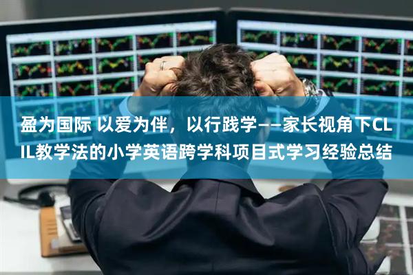 盈为国际 以爱为伴，以行践学——家长视角下CLIL教学法的小学英语跨学科项目式学习经验总结