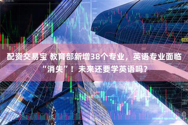 配资交易宝 教育部新增38个专业，英语专业面临“消失”！未来还要学英语吗？