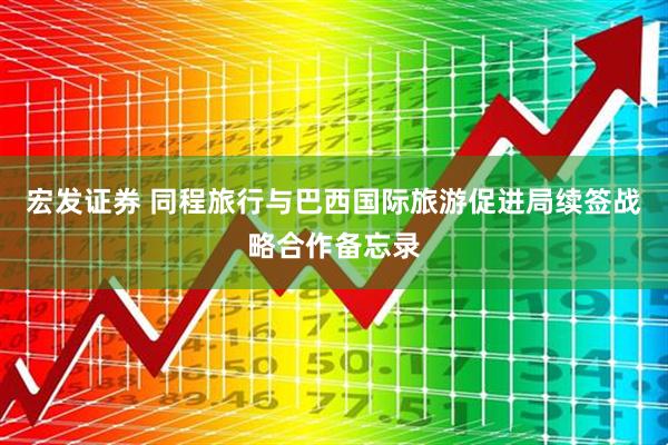 宏发证券 同程旅行与巴西国际旅游促进局续签战略合作备忘录