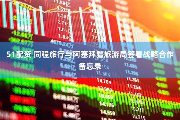 51配资 同程旅行与阿塞拜疆旅游局签署战略合作备忘录