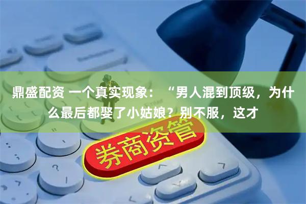 鼎盛配资 一个真实现象： “男人混到顶级，为什么最后都娶了小姑娘？别不服，这才