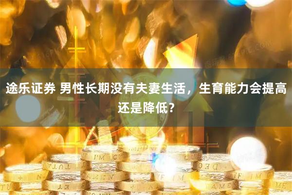 途乐证券 男性长期没有夫妻生活，生育能力会提高还是降低？