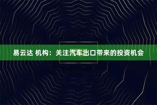 易云达 机构：关注汽车出口带来的投资机会