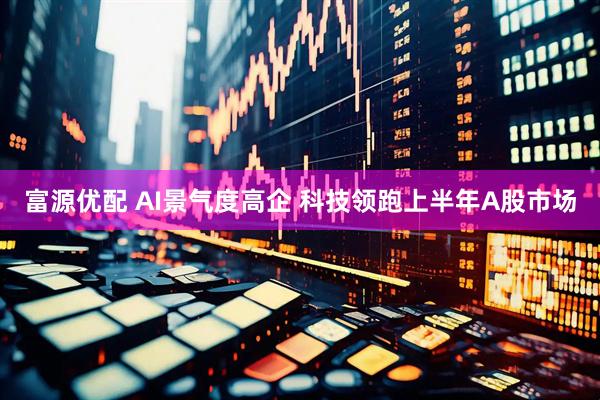 富源优配 AI景气度高企 科技领跑上半年A股市场
