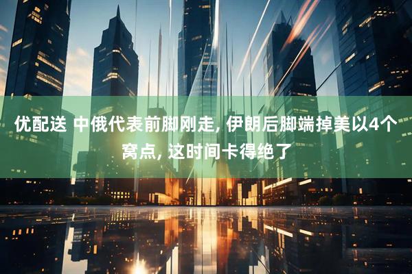 优配送 中俄代表前脚刚走, 伊朗后脚端掉美以4个窝点, 这时间卡得绝了