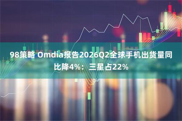 98策略 Omdia报告2026Q2全球手机出货量同比降4%：三星占22%
