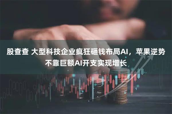 股查查 大型科技企业疯狂砸钱布局AI，苹果逆势不靠巨额AI开支实现增长