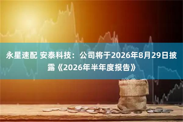 永星速配 安泰科技：公司将于2026年8月29日披露《2026年半年度报告》