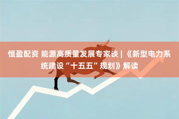 恒盈配资 能源高质量发展专家谈 | 《新型电力系统建设“十五五”规划》解读