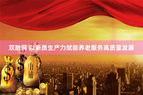双融网 以新质生产力赋能养老服务高质量发展