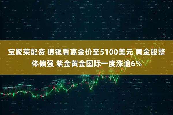 宝聚荣配资 德银看高金价至5100美元 黄金股整体偏强 紫金黄金国际一度涨逾6%