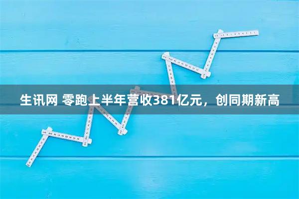 生讯网 零跑上半年营收381亿元，创同期新高