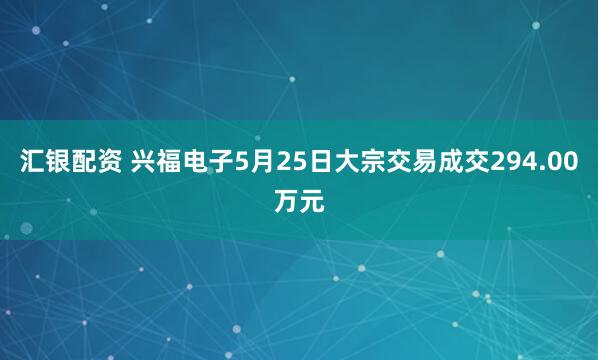 汇银配资 兴福电子5月25日大宗交易成交294.00万元