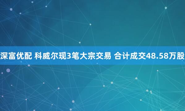 深富优配 科威尔现3笔大宗交易 合计成交48.58万股